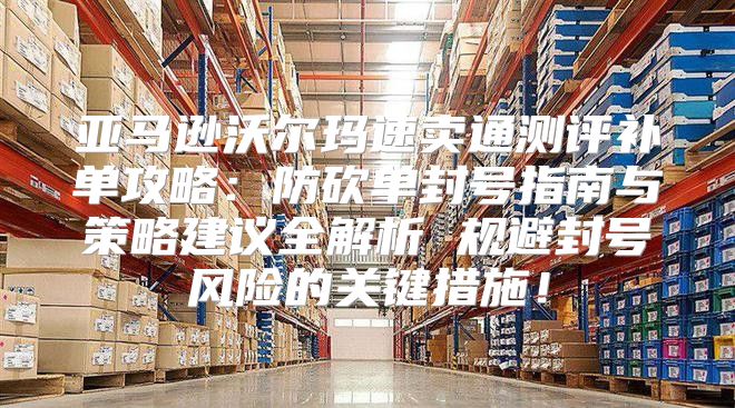 亚马逊沃尔玛速卖通测评补单攻略：防砍单封号指南与策略建议全解析 规避封号风险的关键措施！