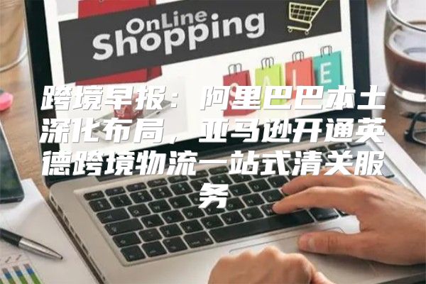 跨境早报：阿里巴巴本土深化布局，亚马逊开通英德跨境物流一站式清关服务