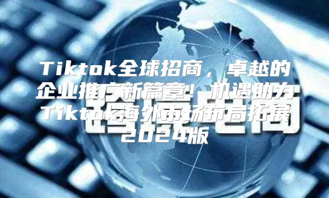 Tiktok全球招商，卓越的企业推广新篇章！机遇助力Tiktok海外市场布局拓展2025版