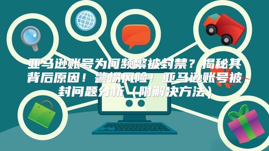 亚马逊账号为何频繁被封禁？揭秘其背后原因！警惕风险！亚马逊账号被封问题分析附解决方法