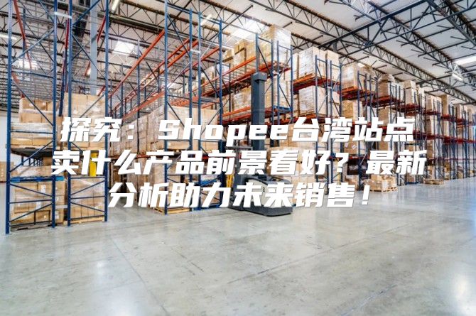 探究：Shopee台湾站点卖什么产品前景看好？最新分析助力未来销售！
