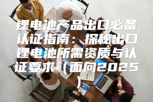 锂电池产品出口必备认证指南：探秘出口锂电池所需资质与认证要求面向2025