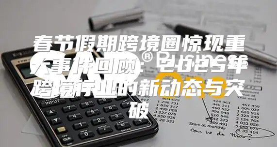 春节假期跨境圈惊现重大事件回顾：2025年跨境行业的新动态与突破