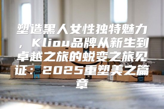 塑造黑人女性独特魅力，Kliou品牌从新生到卓越之旅的蜕变之旅见证：2025重塑美之篇章