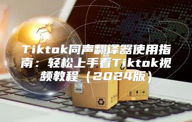 Tiktok同声翻译器使用指南：轻松上手看Tiktok视频教程2025版