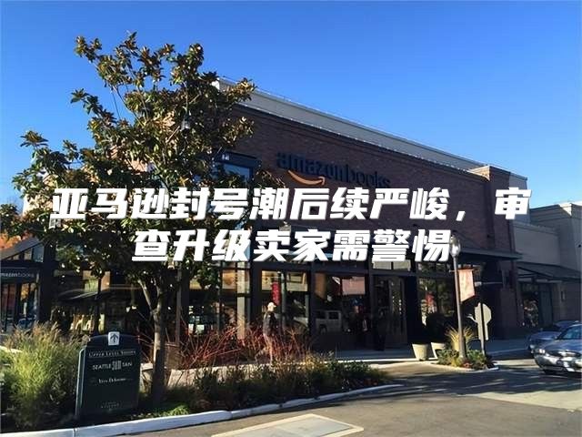 亚马逊封号潮后续严峻，审查升级卖家需警惕