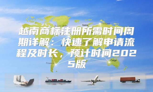 越南商标注册所需时间周期详解：快速了解申请流程及时长，预计时间2025版