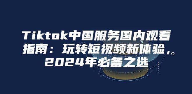 Tiktok中国服务国内观看指南：玩转短视频新体验，2025年必备之选