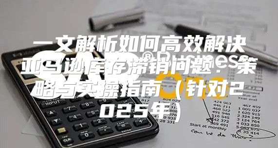 一文解析如何高效解决亚马逊库存滞销问题：策略与实操指南针对2025年