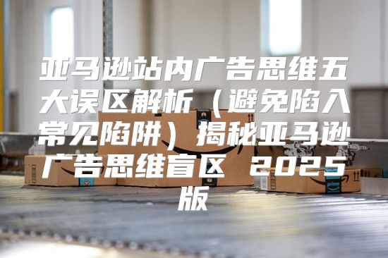亚马逊站内广告思维五大误区解析避免陷入常见陷阱揭秘亚马逊广告思维盲区 2025版