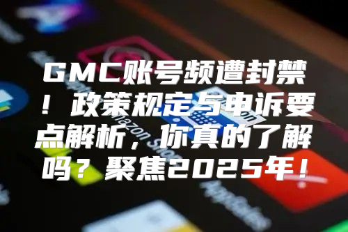 GMC账号频遭封禁！政策规定与申诉要点解析，你真的了解吗？聚焦2025年！