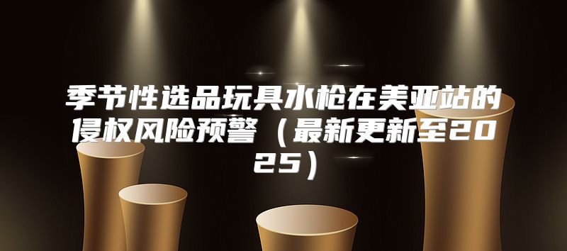 季节性选品玩具水枪在美亚站的侵权风险预警最新更新至2025