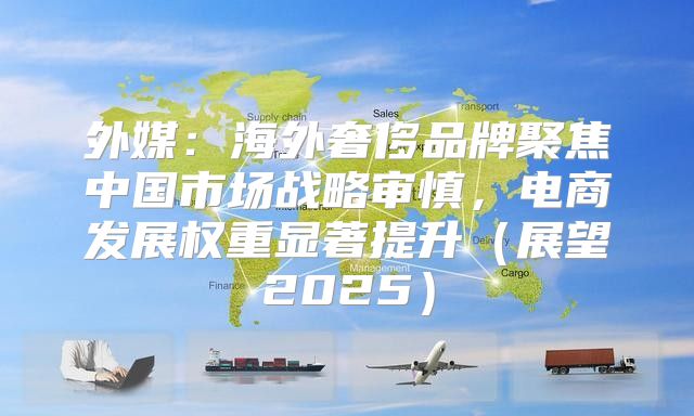 外媒：海外奢侈品牌聚焦中国市场战略审慎，电商发展权重显著提升展望2025