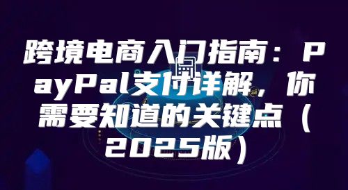 跨境电商入门指南：PayPal支付详解，你需要知道的关键点2025版