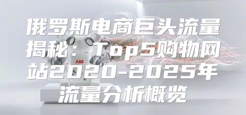 俄罗斯电商巨头流量揭秘：Top5购物网站2020-2025年流量分析概览