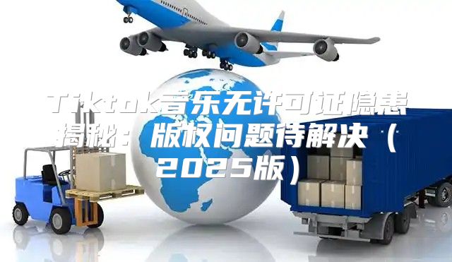 Tiktok音乐无许可证隐患揭秘：版权问题待解决2025版