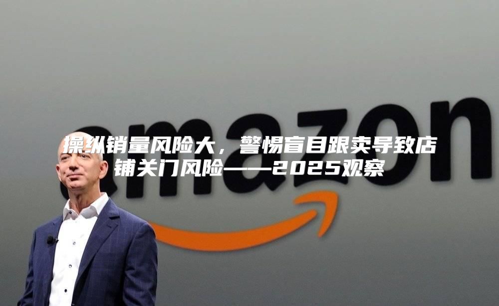 操纵销量风险大，警惕盲目跟卖导致店铺关门风险——2025观察