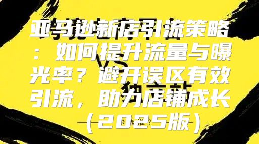 亚马逊新店引流策略：如何提升流量与曝光率？避开误区有效引流，助力店铺成长2025版