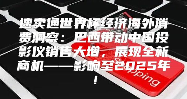 速卖通世界杯经济海外消费洞察：巴西带动中国投影仪销售大增，展现全新商机——影响至2025年！
