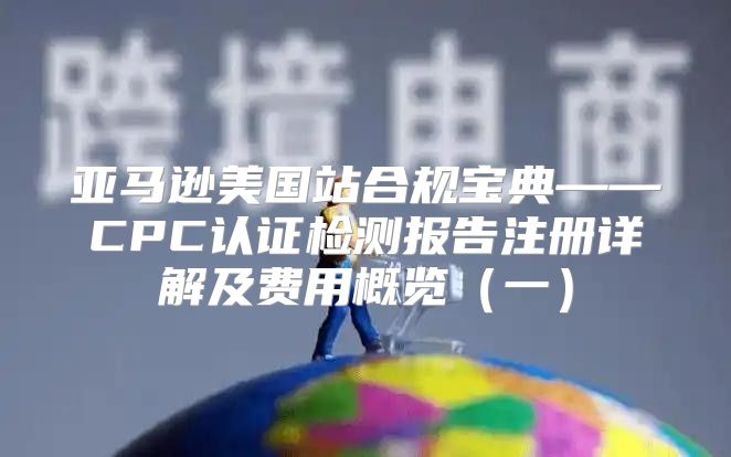 亚马逊美国站合规宝典——CPC认证检测报告注册详解及费用概览一
