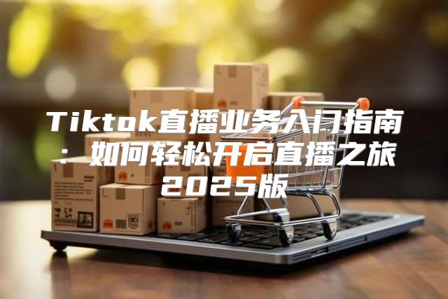 Tiktok直播业务入门指南：如何轻松开启直播之旅2025版