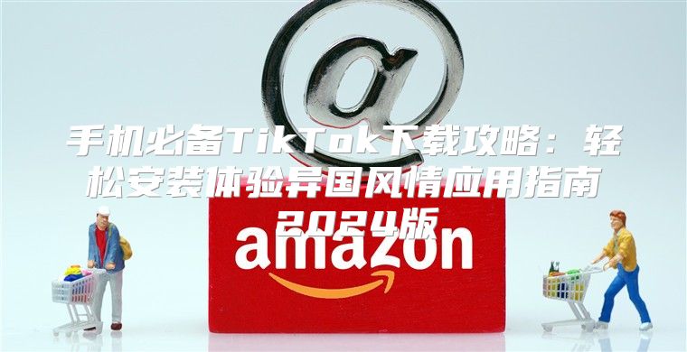 手机必备TikTok下载攻略：轻松安装体验异国风情应用指南 2025版