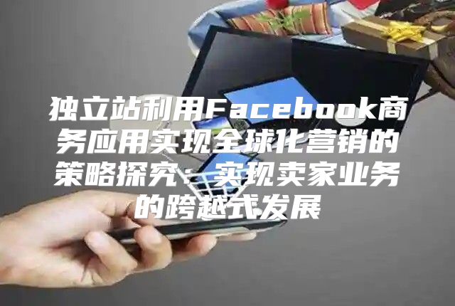 独立站利用Facebook商务应用实现全球化营销的策略探究：实现卖家业务的跨越式发展