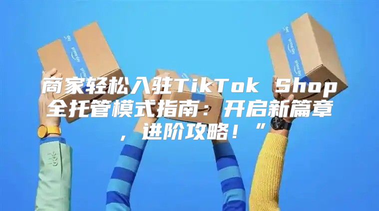 商家轻松入驻TikTok Shop全托管模式指南：开启新篇章，进阶攻略！”
