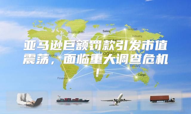 亚马逊巨额罚款引发市值震荡，面临重大调查危机！