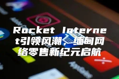 Rocket Internet引领风潮，缅甸网络零售新纪元启航