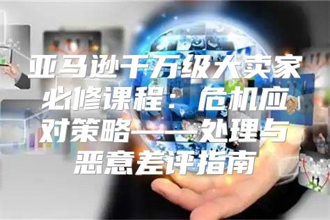 亚马逊千万级大卖家必修课程：危机应对策略——处理与恶意差评指南