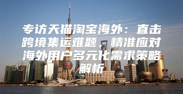 专访天猫淘宝海外：直击跨境集运难题，精准应对海外用户多元化需求策略解析