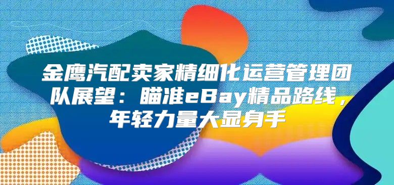 金鹰汽配卖家精细化运营管理团队展望：瞄准eBay精品路线，年轻力量大显身手