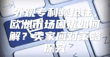 外观专利频抢注，欧洲市场困扰如何解？卖家应对策略探究