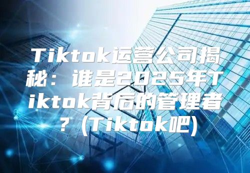 Tiktok运营公司揭秘：谁是2025年Tiktok背后的管理者？(Tiktok吧)