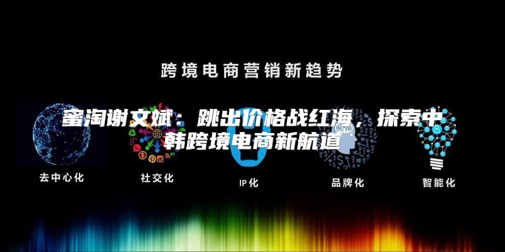 蜜淘谢文斌：跳出价格战红海，探索中韩跨境电商新航道