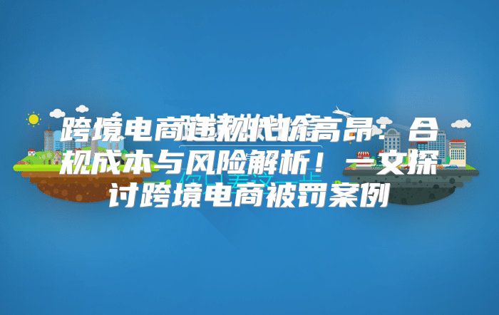 跨境电商违规代价高昂：合规成本与风险解析！一文探讨跨境电商被罚案例