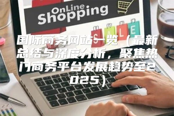 国际商务网站一览最新总结与深度分析，聚焦热门商务平台发展趋势至2025