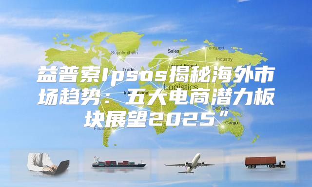 益普索Ipsos揭秘海外市场趋势：五大电商潜力板块展望2025”