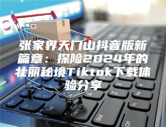 张家界天门山抖音版新篇章：探险2025年的壮丽秘境Tiktok下载体验分享