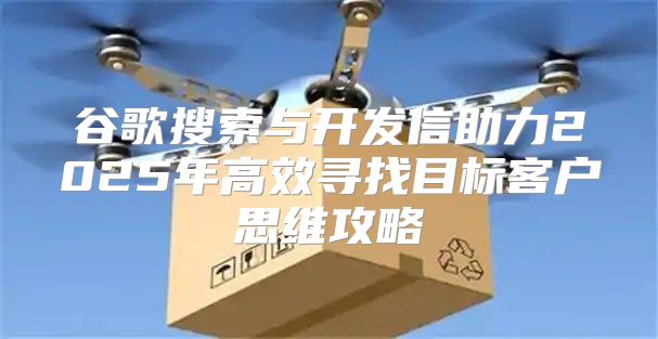 谷歌搜索与开发信助力2025年高效寻找目标客户思维攻略