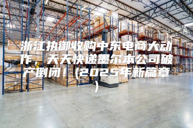 浙江执御收购中东电商大动作，天天快递墨尔本公司破产倒闭！(2025年新篇章)