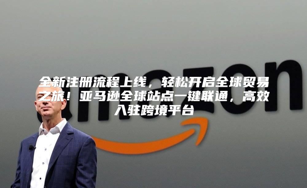 全新注册流程上线，轻松开启全球贸易之旅！亚马逊全球站点一键联通，高效入驻跨境平台