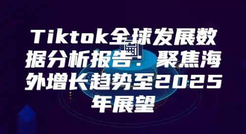 Tiktok全球发展数据分析报告：聚焦海外增长趋势至2025年展望