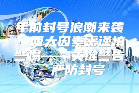 年前封号浪潮来袭！两大因素需谨慎警惕——关键警告，严防封号
