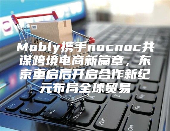 Mobly携手nocnoc共谋跨境电商新篇章，东京重启后开启合作新纪元布局全球贸易
