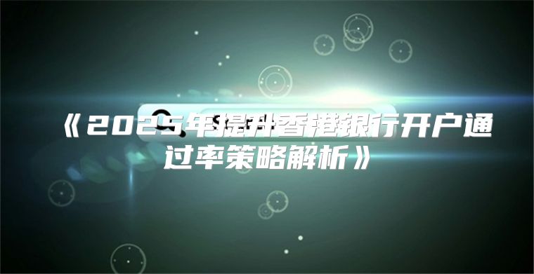 2025年提升香港银行开户通过率策略解析