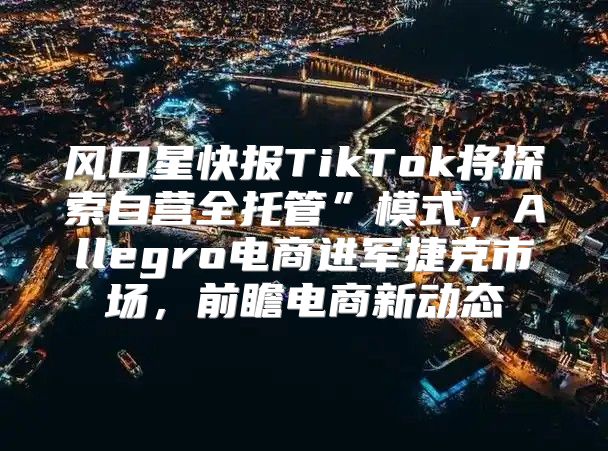 风口星快报TikTok将探索自营全托管”模式，Allegro电商进军捷克市场，前瞻电商新动态