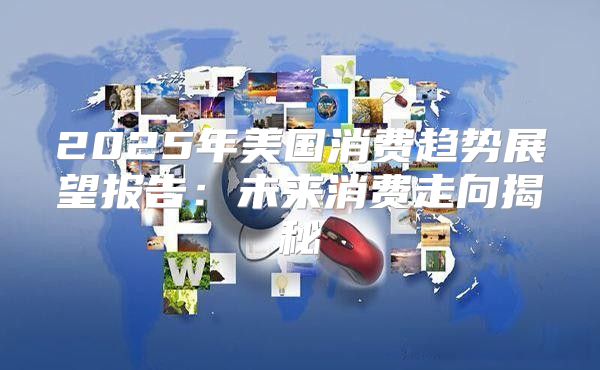 2025年美国消费趋势展望报告：未来消费走向揭秘