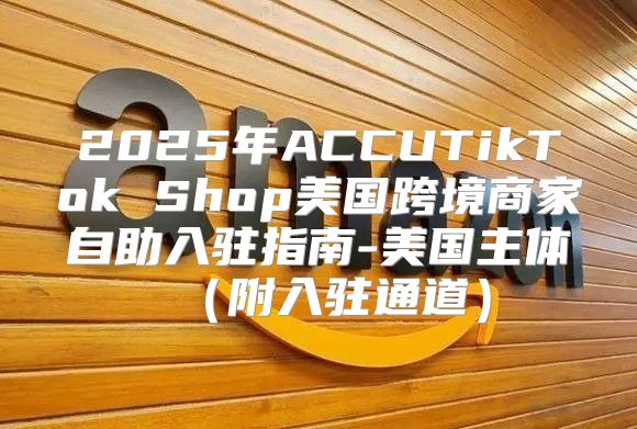 2025年ACCUTikTok Shop美国跨境商家自助入驻指南-美国主体附入驻通道